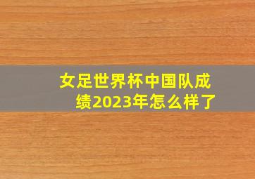 女足世界杯中国队成绩2023年怎么样了