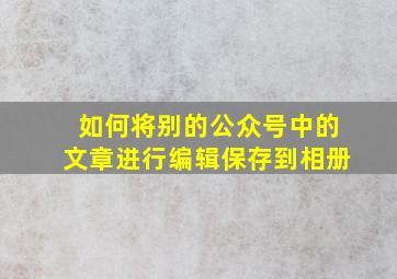 如何将别的公众号中的文章进行编辑保存到相册