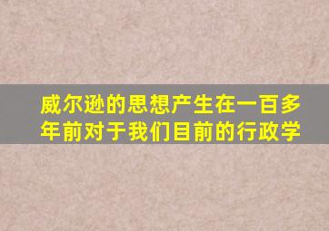 威尔逊的思想产生在一百多年前对于我们目前的行政学