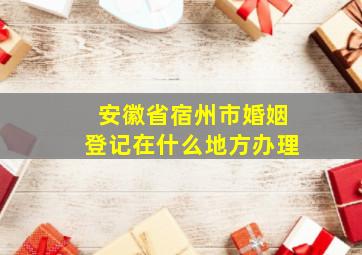 安徽省宿州市婚姻登记在什么地方办理