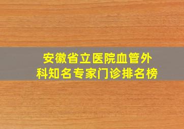 安徽省立医院血管外科知名专家门诊排名榜