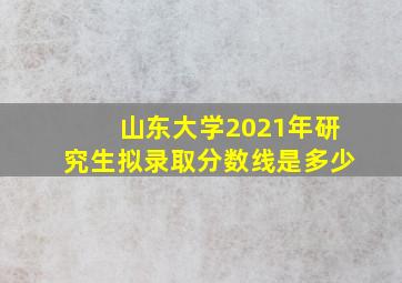 山东大学2021年研究生拟录取分数线是多少