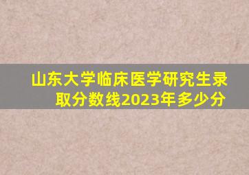 山东大学临床医学研究生录取分数线2023年多少分