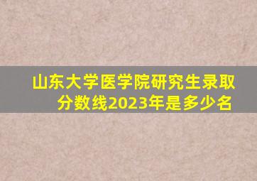 山东大学医学院研究生录取分数线2023年是多少名