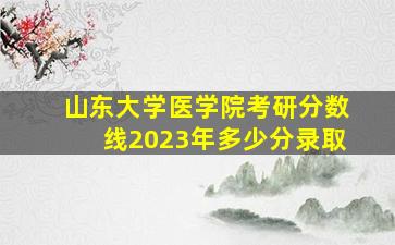 山东大学医学院考研分数线2023年多少分录取