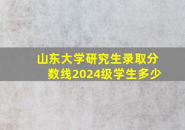 山东大学研究生录取分数线2024级学生多少