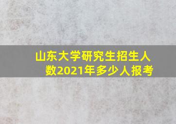 山东大学研究生招生人数2021年多少人报考