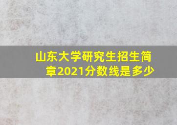 山东大学研究生招生简章2021分数线是多少