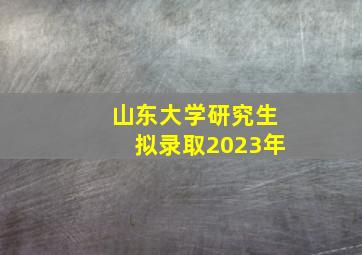 山东大学研究生拟录取2023年