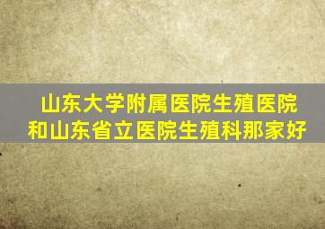 山东大学附属医院生殖医院和山东省立医院生殖科那家好