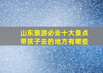 山东旅游必去十大景点带孩子去的地方有哪些