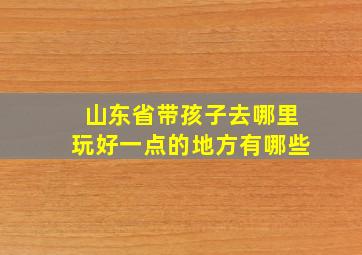 山东省带孩子去哪里玩好一点的地方有哪些