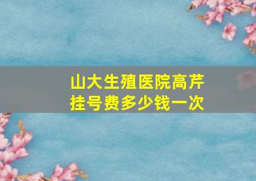 山大生殖医院高芹挂号费多少钱一次