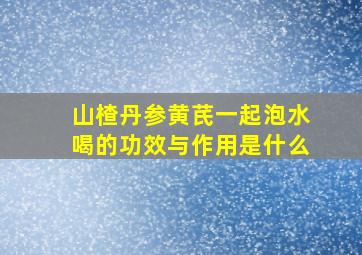 山楂丹参黄芪一起泡水喝的功效与作用是什么