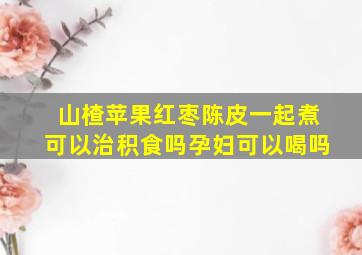 山楂苹果红枣陈皮一起煮可以治积食吗孕妇可以喝吗