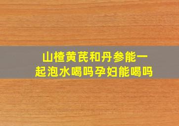 山楂黄芪和丹参能一起泡水喝吗孕妇能喝吗