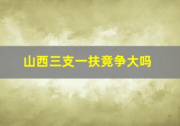 山西三支一扶竞争大吗