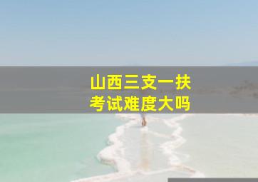 山西三支一扶考试难度大吗