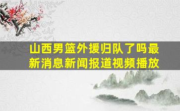 山西男篮外援归队了吗最新消息新闻报道视频播放