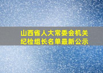 山西省人大常委会机关纪检组长名单最新公示