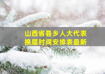 山西省县乡人大代表换届时间安排表最新