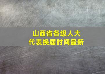 山西省各级人大代表换届时间最新