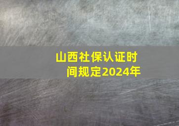 山西社保认证时间规定2024年