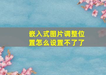 嵌入式图片调整位置怎么设置不了了