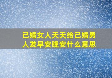 已婚女人天天给已婚男人发早安晚安什么意思