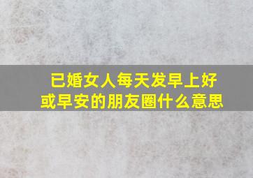 已婚女人每天发早上好或早安的朋友圈什么意思