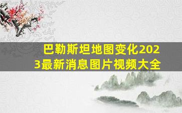 巴勒斯坦地图变化2023最新消息图片视频大全