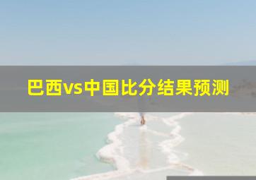 巴西vs中国比分结果预测