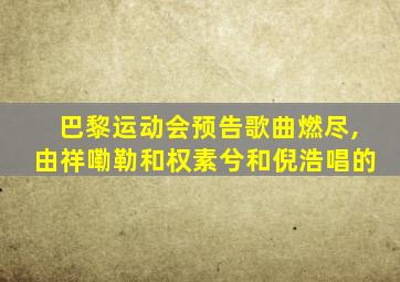 巴黎运动会预告歌曲燃尽,由祥嘞勒和权素兮和倪浩唱的