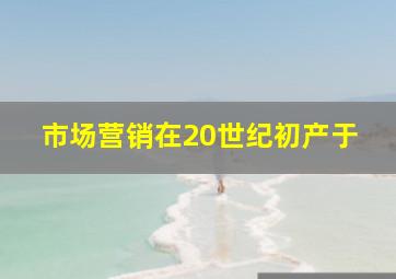 市场营销在20世纪初产于