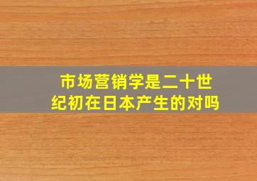 市场营销学是二十世纪初在日本产生的对吗