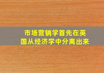 市场营销学首先在英国从经济学中分离出来