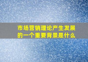 市场营销理论产生发展的一个重要背景是什么