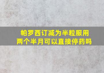 帕罗西订减为半粒服用两个半月可以直接停药吗