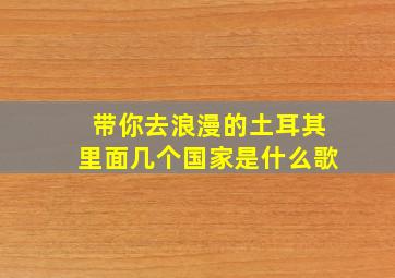 带你去浪漫的土耳其里面几个国家是什么歌