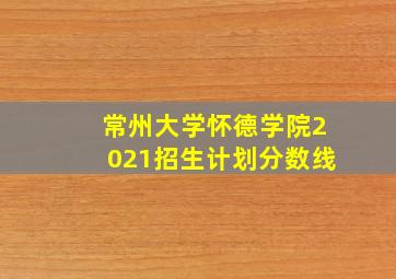 常州大学怀德学院2021招生计划分数线