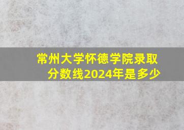 常州大学怀德学院录取分数线2024年是多少