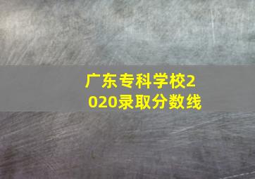 广东专科学校2020录取分数线