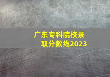 广东专科院校录取分数线2023