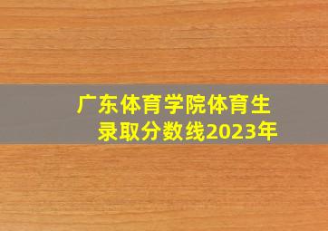 广东体育学院体育生录取分数线2023年