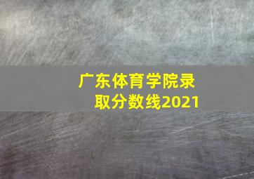 广东体育学院录取分数线2021