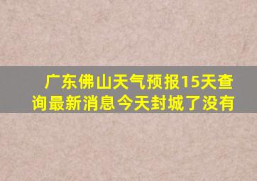 广东佛山天气预报15天查询最新消息今天封城了没有