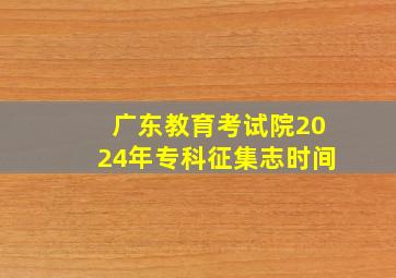 广东教育考试院2024年专科征集志时间