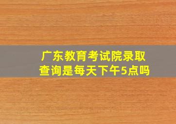 广东教育考试院录取查询是每天下午5点吗