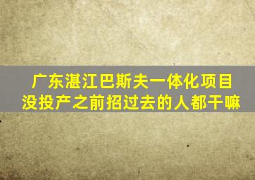 广东湛江巴斯夫一体化项目没投产之前招过去的人都干嘛