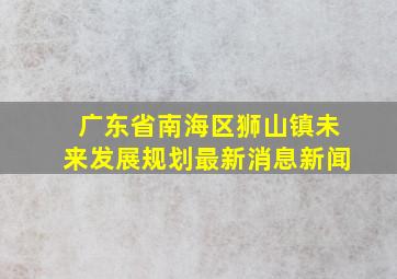 广东省南海区狮山镇未来发展规划最新消息新闻